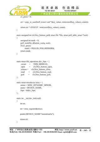 ev_press = 0;

     err = copy_to_user(buff, (const void *)key_values, min(sizeof(key_values), count));

     return err ? -EFAULT : min(sizeof(key_values), count);
}

static unsigned int s3c24xx_buttons_poll( struct file *file, struct poll_table_struct *wait)
{
      unsigned int mask = 0;
      poll_wait(file, &button_waitq, wait);
      if (ev_press)
            mask |= POLLIN | POLLRDNORM;
      return mask;
}


static struct file_operations dev_fops = {
      .owner = THIS_MODULE,
      .open       =   s3c24xx_buttons_open,
      .release =    s3c24xx_buttons_close,
      .read       = s3c24xx_buttons_read,
      .poll      = s3c24xx_buttons_poll,
};

static struct miscdevice misc = {
     .minor = MISC_DYNAMIC_MINOR,
     .name = DEVICE_NAME,
     .fops = &dev_fops,
};

static int __init dev_init(void)
{
     int ret;

    ret = misc_register(&misc);

    printk (DEVICE_NAME"tinitializedn");

    return ret;
}



                                                                                 第 - 345 - 页
 
