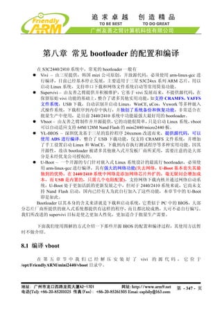 第八章 常见 bootloader 的配置和编译
   在 S3C2440/2410 系统中，常见的 bootloader 一般有
    Vivi – 由三星提供，韩国 mizi 公司原创，开放源代码，必须使用 arm-linux-gcc 进
    行编译，目前已经基本停止发展，主要适用于三星 S3C24xx 系列 ARM 芯片，用以
    启动 Linux 系统，支持串口下载和网络文件系统启动等常用简易功能。
    Supervivi – 由友善之臂提供并积极维护，它基于 vivi 发展而来，不提供源代码，在
    保留原始 vivi 功能的基础上，     整合了诸多其他实用功能，        如支持 CRAMFS， YAFFS
    文件系统，USB 下载，自动识别并启动 Linux，WinCE, uCos，Vxwork 等多种嵌入
    式操作系统，下载程序到内存中执行，并独创了系统备份和恢复功能，非常适合在
    批量生产中使用，是目前 2440/2410 系统中功能最强大最好用的 bootloader。
    Vboot – 由友善之臂制作并开源提供，       它的功能佷简单，     只是启动 Linux 系统，vboot
    可以自动适应支持 64M/128M Nand Flash 的 mini2440/micro2440 板。
    YL-BIOS – 深圳优龙基于三星的监控程序 24xxmon 改进而来，提供源代码，可以
    使用 ADS 进行编译，整合了 USB 下载功能，仅支持 CRAMFS 文件系统，并增加
    了手工设置启动 Linux 和 WinCE，下载到内存执行测试程序等多种实用功能。因其
    开源性，故该 bootloader 被诸多其他嵌入式开发板厂商所采用，需要注意的是大部
    分是未经优龙公司授权的。
    U-Boot – 一个开源的专门针对嵌入式 Linux 系统设计的最流行 bootloader，必须使
    用 arm-linux-gcc 进行编译，具有强大的网络功能(失去网络，U-Boot 基本丧失其最
    独到的优势，在 2440/2410 系统中网络是添加网络芯片外扩的，毫无疑问会增加成
    本，而 USB 是内置的，只需几个电阻配置)，支持网络下载内核并通过网络启动系
    统，U-Boot 处于更加活跃的更新发展之中，但对于 2440/2410 系统来说，它尚未支
    持 Nand Flash 启动，国内已经有人为此自行加入了这些功能，本章节中的 U-Boot
    即是如此。
   Bootloader 以其本身的含义来讲就是下载和启动系统，它类似于 PC 中的 BIOS，大部
分芯片厂商所提供的嵌入式系统都提供有这样的程序，而且都比较成熟，大可不必自行编写。
我们所改进的 supervivi 目标是使之更加人性化，更加适合于批量生产需要。

   下面我们使用图解的方式介绍一下那些开源 BIOS 的配置和编译过程，其使用方法暂
时不做介绍。


8.1 编译 vboot

         在 第 五 章 节 中 我 们 已 经 解 压 安 装 好 了 vivi 的 源 代 码 ， 它 位 于
/opt/FriendlyARM/mini2440/vboot 目录中。




                                                      第 - 347 - 页
 