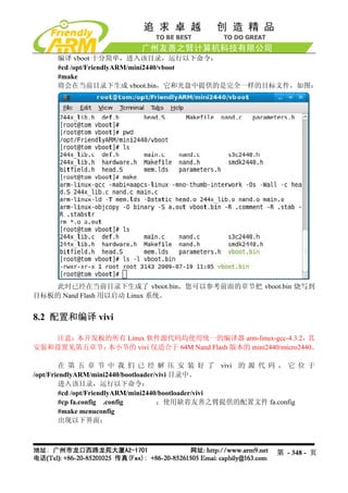 编译 vboot 十分简单，进入该目录，运行以下命令：
     #cd /opt/FriendlyARM/mini2440/vboot
     #make
     将会在当前目录下生成 vboot.bin，它和光盘中提供的是完全一样的目标文件，如图：




    此时已经在当前目录下生成了 vboot.bin，您可以参考前面的章节把 vboot.bin 烧写到
目标板的 Nand Flash 用以启动 Linux 系统。


8.2 配置和编译 vivi

   注意：本开发板的所有 Linux 软件源代码均使用统一的编译器 arm-linux-gcc-4.3.2，       其
安装和设置见第五章节；本小节的 vivi 仅适合于 64M Nand Flash 版本的 mini2440/micro2440。

        在 第 五 章 节 中 我 们 已 经 解 压 安 装 好 了 vivi 的 源 代 码 ， 它 位 于
/opt/FriendlyARM/mini2440/bootloader/vivi 目录中。
        进入该目录，运行以下命令：
         #cd /opt/FriendlyARM/mini2440/bootloader/vivi
         #cp fa.config .config        ；使用缺省友善之臂提供的配置文件 fa.config
         #make menuconfig
        出现以下界面：



                                                       第 - 348 - 页
 