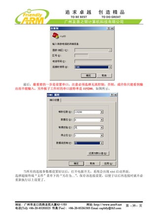 最后，最重要的一步是设置串口，注意必须选择无流控制，否则，或许你只能看到输
出而不能输入，另外板子工作时的串口波特率是 115200，如图所示。




   当所有的连接参数都设置好以后，打开电源开关，系统会出现 vivi 启动界面。
选择超级终端“文件”菜单下的“另存为…”，保存该连接设置，以便于以后再连接时就不必
重新执行以上设置了。




                                   第 - 35 - 页
 