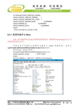 #if !defined(CONFIG_DRIVER_CS8900)
     #define CONFIG_DRIVER_DM9000       1
     #define CONFIG_DM9000_USE_16BIT 1
     #define CONFIG_DM9000_BASE            0x20000000
     #define DM9000_IO              0x20000000
     #define DM9000_DATA                0x20000004
     #endif
     下面是具体的编译方法和烧写步骤。


8.3.1 配置和编译 U-Boot

   注意：本开发板的所有 Linux 软件源代码均使用统一的编译器 arm-linux-gcc-4.3.2，其
安装和设置见第五章节。

        在 第 五 章 节 中 我 们 已 经 解 压 安 装 好 了 u-boot 的 源 代 码 ， 它 位 于
/opt/FriendlyARM/mini2440/bootloadder/u-boot-1.1.6 目录中。
        进入该目录，运行以下命令：
        #cd /opt/FriendlyARM/mini2440/bootloader/u-boot-1.1.6
        #make open24x0_config          ；配置 U-Boot
        #make
        就可以开始编译了，编译完毕，如图所示生成 u-boot.bin




                                                        第 - 351 - 页
 