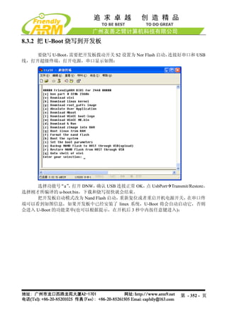 8.3.2 把 U-Boot 烧写到开发板

    要烧写 U-Boot，需要把开发板拨动开关 S2 设置为 Nor Flash 启动，连接好串口和 USB
线，打开超级终端，打开电源，串口显示如图：




    选择功能号    “a” 打开 DNW，
                ，       确认 USB 连接正常 OK， UsbPort Transmit/Restore，
                                       点
选择刚才所编译的 u-boot.bin，下载和烧写很快就会结束。
    把开发板启动模式改为 Nand Flash 启动，   重新复位或者重启开机电源开关，        在串口终
端可以看到如图信息，如果开发板中已经安装了 linux 系统，U-Boot 将会自动启动它，否则
会进入 U-Boot 的功能菜单(也可以根据提示，在开机后 3 秒中内按任意键进入)：




                                                       第 - 352 - 页
 