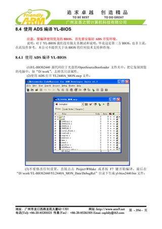 8.4 使用 ADS 编译 YL-BIOS

   注意：要编译使用优龙的 BIOS，首先要安装好 ADS 开发环境。
   说明：对于 YL-BIOS 我们没有做太多测试和说明，毕竟这是第三方 BIOS，也非主流，
在此仅作参考，本公司不提供关于该 BIOS 的任何技术支持和咨询。


8.4.1 使用 ADS 编译 YL-BIOS

    (1)YL-BIOS2440 源代码位于光盘的/OpenSourceBootloader 文件夹中，把它复制到您
的电脑中，如“D:work”    ，去掉其只读属性。
    (2)使用 ADS 打开 YL2440A_MON.mcp 文件：




     (3)不要修改任何设置，直接点击 Project Make 或者按 F7 键开始编译，最后在
“D:workYL-BIOS2440YL2440A_MON_DataDebugRel”目录下生成 yl-bios2440.bin 文件：




                                                              第 - 354 - 页
 