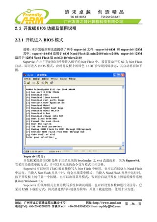 2.2 开发板 BIOS 功能及使用说明

2.2.1 开机进入 BIOS 模式

   说明：   本开发板所附光盘提供了两个 supervivi 文件：        supervivi-64M 和 supervivi-128M
   其中，supervivi-64M 适用于 64M Nand Flash 版 mini2440/micro2440；supervivi-128M
适用于 128M Nand Flash 版 mini2440/micro2440
   Supervivi 在出厂的时候已经预装入板子的 Nor Flash 中，设置拨动开关 S2 为 Nor Flash
启动，即可进入 BIOS 模式，此时开发板上的绿色 LED1 会呈现闪烁状态，其启动界面如下
图：




      Supervivi 简介：
      开发板采用的 BIOS 是基于三星原来的 bootloader 之 vivi 改进而来，名为 Supervivi，
它采用功能菜单的方式，并可以和原来的命令交互模式互相切换。
      Supervivi 可以使用 JTAG 板直接烧写入 Nor Flash 中使用，也可以直接烧入 Nand Flash
中运行。当烧入 Nor Flash 并从中时，将会出现菜单模式；当烧入 Nand Flash 并从中运行时，
按下开发板上的任意一个按键，也可以出现菜单模式，否则会启动开发板上预装的操作系统
(Linux/WindowsCE)。
      Supervivi 的菜单模式主要为烧写系统和调试而用，也可以设置参数和进行分区等，它
采用 USB 下载的方式，因此搭建烧写环境极为简单，并且下载速度快，使用十分方便。



                                                                第 - 36 - 页
 