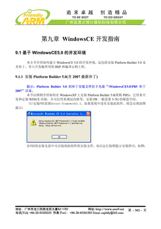 第九章 WindowsCE 开发指南

9.1 基于 WindowsCE5.0 的开发环境

    本小节介绍如何建立 WindowsCE 5.0 的开发环境，这包括安装 Platform Builder 5.0 及
其补丁，导入开发板所用的 BSP 和编译示例工程。


9.1.1 安装 Platform Builder 5.0(含 2007 最新补丁)

     提示：Platform Builder 5.0 的补丁安装文件位于光盘“WindowsCE5.0PB5 补丁
2007”目录。
     本节以图例介绍如何在 WindowsXP 上安装 Platform Builder 5.0(简称 PB5)，它用来开
发和定制 WINCE 内核，并可以用来调试内核等，安装 PB 一般需要 5-7G 的硬盘空间。
      (1)安装PB5需要dotnet framework1.1，如果系统中没有安装此组件，将会出现如图
提示：




     在PB5的安装光盘中可以找到此组件的安装文件，双击运行按照提示安装即可，如图：




                                                      第 - 362 - 页
 