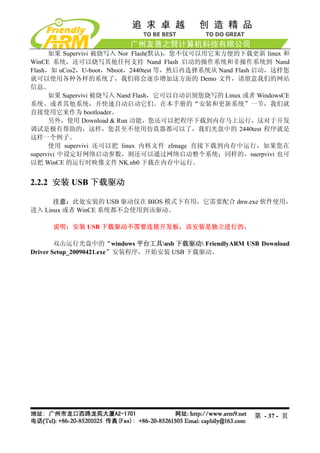 如果 Supervivi 被烧写入 Nor Flash(默认)，您不仅可以用它来方便的下载更新 linux 和
WinCE 系统，还可以烧写其他任何支持 Nand Flash 启动的操作系统和非操作系统到 Nand
Flash，如 uCos2，U-boot，Nboot，2440test 等，然后再选择系统从 Nand Flash 启动，这样您
就可以使用各种各样的系统了，我们将会逐步增加这方面的 Demo 文件，请留意我们的网站
信息。
      如果 Supervivi 被烧写入 Nand Flash，它可以自动识别您烧写的 Linux 或者 WindowsCE
系统、或者其他系统，并快速自动启动它们。在本手册的“安装和更新系统”一节，我们就
直接使用它来作为 bootloader。
      另外，使用 Download & Run 功能，您还可以把程序下载到内存马上运行，这对于开发
调试是极有帮助的，这样，您甚至不使用仿真器都可以了，我们光盘中的 2440test 程序就是
这样一个例子。
      使用 supervivi 还可以把 linux 内核文件 zImage 直接下载到内存中运行，如果您在
supervivi 中设定好网络启动参数，则还可以通过网络启动整个系统；同样的，suerpvivi 也可
以把 WinCE 的运行时映像文件 NK.nb0 下载在内存中运行。


2.2.2 安装 USB 下载驱动

      注意：此处安装的 USB 驱动仅在 BIOS 模式下有用，它需要配合 dnw.exe 软件使用，
进入 Linux 或者 WinCE 系统都不会使用到该驱动。

     说明：安装 USB 下载驱动不需要连接开发板，该安装是独立进行的。

        双击运行光盘中的“windows 平台工具usb 下载驱动 FriendlyARM USB Download
Driver Setup_20090421.exe”安装程序，开始安装 USB 下载驱动。




                                                        第 - 37 - 页
 
