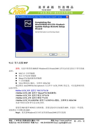 9.1.2 导入安装 BSP

      说明：光盘中附带的 BSP(即 WindowsCE5.0mini2440 文件夹)目前支持以下型号的液
晶屏：
         NEC3.5 寸屏带触摸
         统宝 3.5”LCD 带触摸
         Sharp 8”LCD(或兼容)带触摸
         7 寸屏带触摸
         VGA 模块显示输出，分辨率 1024x768
     通过修改 mini2440SrcIncoptions.h 头文件中 LCD_TYPE 的定义，可以选择相应的
LCD 类型：
     #define LCD_N35 适用于 NEC3.5”LCD
     //#define LCD_L80 适用于 Sharp 8”LCD(或兼容)
     //#define LCD_T35 适用于统宝 3.5”LCD
     //#define LCD_A70 适用于群创 7”LCD
     //#define LCD_VGA1024768 适用于 LCD2VGA 模块，分辨率为 1024x768
     光盘中缺省 LCD 型号是 LCD_N35。

    要使用 PB5 编译 WINCE 内核映象，需要安装对应目标板的 BSP，并进行一些设置，
请按照以下步骤安装 BSP：
    Step1：把光盘WindowsCE 5.0目录里面的mini2440文件夹复制



                                                     第 - 373 - 页
 