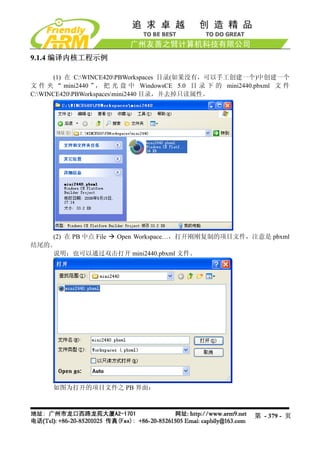 9.1.4 编译内核工程示例

      (1) 在 C:WINCE420PBWorkspaces 目录(如果没有，可以手工创建一个)中创建一个
文 件 夹 “ mini2440 ” 把 光 盘 中 WindowsCE 5.0 目 录 下 的 mini2440.pbxml 文 件
                   ，
C:WINCE420PBWorkspacesmini2440 目录，并去掉只读属性。




    (2) 在 PB 中点 File Open Workspace…，打开刚刚复制的项目文件，注意是 pbxml
结尾的。
    说明：也可以通过双击打开 mini2440.pbxml 文件。




     如图为打开的项目文件之 PB 界面：



                                                         第 - 379 - 页
 