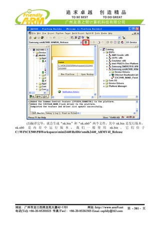 (3)编译完毕，就会生成“nk.bin”和“nk.nb0”两个文件，其中 nk.bin 是发行版本，
nk.nb0 是 内 存 中 运 行 版 本 ， 我 们 一 般 使 用 nk.bin 。 它 们 位 于
C:WINCE500PBWorkspacesmini2440RelDirsmdk2440_ARMV4I_Release




                                                       第 - 381 - 页
 