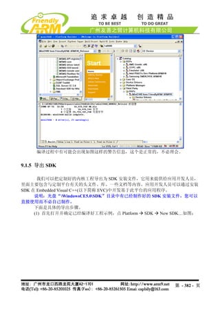 编译过程中有可能会出现如图这样的警告信息，这个是正常的，不必理会。


9.1.5 导出 SDK

      我们可以把定制好的内核工程导出为 SDK 安装文件，它用来提供给应用开发人员，
里面主要包含与定制平台有关的头文件、库、一些文档等内容。应用开发人员可以通过安装
SDK 在 Embedded Visual C++(以下简称 EVC)中开发基于此平台的应用程序。
     说明：光盘“WindowsCE5.0SDK”目录中有已经制作好的 SDK 安装文件，您可以
直接使用而不必自己制作。
     下面是具体的导出步骤。
     (1) 首先打开并确定已经编译好工程示例，点 Platform SDK New SDK…如图：




                                             第 - 382 - 页
 