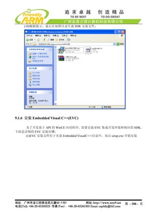 (10)根据提示，最后在如图目录生成 SDK 安装文件：




9.1.6 安装 Embedded Visual C++(EVC)

    为了开发基于 API 的 WinCE 应用程序，需要安装 EVC 集成开发环境和相应的 SDK，
下面是详细的 EVC 安装步骤：
    (1)EVC 安装文件位于光盘 Embedded VisualC++目录中，双击 setup.exe 开始安装




                                                   第 - 388 - 页
 