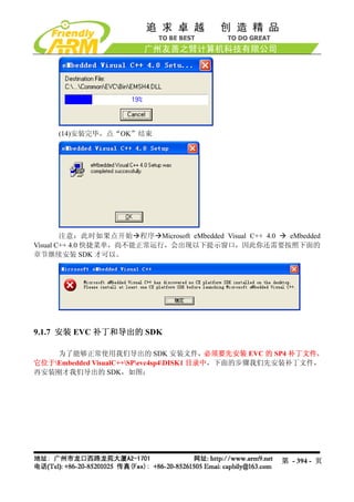 (14)安装完毕，点“OK”结束




        注意：此时如果点开始 程序 Microsoft eMbedded Visual C++ 4.0 eMbedded
Visual C++ 4.0 快捷菜单，尚不能正常运行，会出现以下提示窗口，因此你还需要按照下面的
章节继续安装 SDK 才可以。




9.1.7 安装 EVC 补丁和导出的 SDK

    为了能够正常使用我们导出的 SDK 安装文件，必须要先安装 EVC 的 SP4 补丁文件，
它位于Embedded VisualC++SPevc4sp4DISK1 目录中，下面的步骤我们先安装补丁文件，
再安装刚才我们导出的 SDK，如图：




                                                       第 - 394 - 页
 