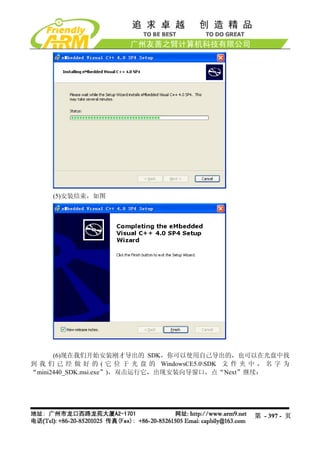 (5)安装结束，如图




      (6)现在我们开始安装刚才导出的 SDK，你可以使用自己导出的，也可以在光盘中找
到 我 们 已 经 做 好 的 ( 它 位 于 光 盘 的 WindowsCE5.0SDK 文 件 夹 中 ， 名 字 为
“mini2440_SDK.msi.exe”)，双击运行它，出现安装向导窗口，点“Next”继续：




                                                     第 - 397 - 页
 