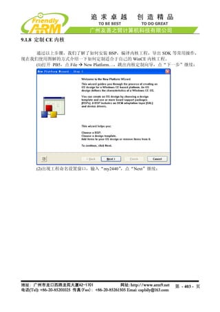 9.1.8 定制 CE 内核

    通过以上步骤，我们了解了如何安装 BSP，编译内核工程，导出 SDK 等常用操作，
现在我们使用图解的方式介绍一下如何定制适合于自己的 WinCE 内核工程。
    (1)打开 PB5，点 File New Platform…，跳出内核定制向导，点“下一步”继续：




    (2)出现工程命名设置窗口，输入“my2440”，点“Next”继续：




                                             第 - 403 - 页
 