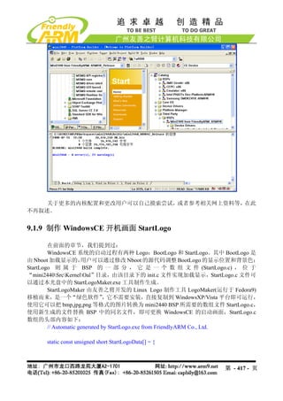 关于更多的内核配置和更改用户可以自己摸索尝试，或者参考相关网上资料等，在此
不再叙述。


9.1.9 制作 WindowsCE 开机画面 StartLogo

        在前面的章节，我们提到过：
        WindowsCE 系统的启动过程有两种 Logo：BootLogo 和 StartLogo。其中 BootLogo 是
由 Nboot 加载显示的，        用户可以通过修改 Nboot 的源代码调整 BootLogo 的显示位置和背景色；
StartLogo 则 属 于 BSP 的 一 部 分 ， 它 是 一 个 数 组 文 件 (StartLogo.c) ， 位 于
“mini2440SrcKernelOal”目录，由该目录下的 init.c 文件实现加载显示，StartLogo.c 文件可
以通过本光盘中的 StartLogoMaker.exe 工具制作生成。
        StartLogoMaker 由友善之臂开发的 Linux Logo 制作工具 LogoMaker(运行于 Fedora9)
移植而来，是一个“绿色软件”                 ，它不需要安装，直接复制到 WindowsXP/Vista 平台即可运行，
使用它可以把 bmp,jpg,png 等格式的图片转换为 mini2440 BSP 所需要的数组文件 StartLogo.c，
使用新生成的文件替换 BSP 中的同名文件，即可更换 WindowsCE 的启动画面，StartLogo.c
数组的头部内容如下：
        // Automatic generated by StartLogo.exe from FriendlyARM Co., Ltd.

      static const unsigned short StartLogoData[] = {



                                                               第 - 417 - 页
 