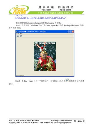240, 320,
      0x965, 0x945, 0x164, 0x9C4, 0x1246, 0x22CA, 0x22A8, 0x2AA7,

    下面是使用 StartLogoMaker.exe 制作 StartLogo.c 的步骤：
    Step1：双击运行“windows 平台工具StartLogoMaker”中的 StartLogoMaker.exe 程序，
打开如图界面：




      Step2：点 File->Open 打开一个图片文件，也可以在工具栏点                          图标打开文件选择
窗口：




                                                                      第 - 418 - 页
 
