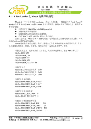 9.1.10 BootLoader 之 Nboot 的编译和烧写

        Nboot 是一个十分简单的 bootloader，其大小不到 4K，一般被烧写到 Nand Flash 的
Block 0 位置用来启动 WinCE 内核，Nboot 原由三星提供，我们对此做了很多改进，目前有如
下特色功能：
           自适应支持 64M/128M mini2440/micro2440
           支持开机画面快速显示
           支持加载 WinCE 内核的动态进度条
           启动 WinCE 仅需 5-10 秒，视内核大小而定
        需要注意的是，Nboot 并不具备烧写功能，它只能读取已经烧写处理好的文件：开机
画面(BootLogo)和 WinCE 内核。
        Nboot 具有佷方便的定制性，     你可以通过头文件定义修改开机画面的显示位置、      背景，
以及进度条的颜色、位置、长宽等，这些定义位于 option.h 文件中，如下：

     //通过更改定义，选择相应的 LCD 型号, 此处默认选择 N35, 表示 NEC3.5"LCD
     #define LCD_N35
     //#define LCD_L80
     //#define LCD_T35
     //#define LCD_A70
     //#define LCD_VGA1024768

     //设置背景色
     #define BACKGROUND_R 0x00
     #define BACKGROUND_G 0x00
     #define BACKGROUND_B 0x00

     //设置进度条的颜色
     #define PROGRESS_BAR_R 0xFF
     #define PROGRESS_BAR_G 0xFF
     #define PROGRESS_BAR_B 0x00

     //设置开机图片的位置
     #define LOGO_POS_TOP 0
     #define LOGO_POS_LEFT 0

     //设置启动条的位置和长宽
     #define PROGRESS_BAR_TOP   260
     #define PROGRESS_BAR_LEFT   20
     #define PROGRESS_BAR_WIDTH 200
     #define PROGRESS_BAR_HEIGHT 12



                                                    第 - 421 - 页
 