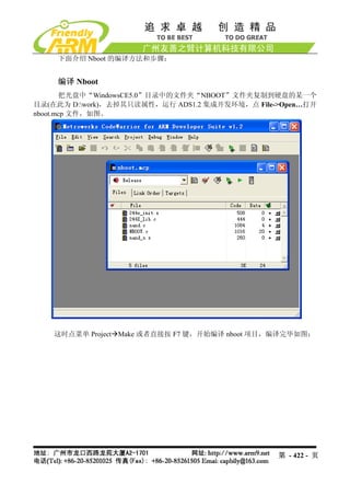 下面介绍 Nboot 的编译方法和步骤：


    编译 Nboot
       把光盘中“WindowsCE5.0”目录中的文件夹“NBOOT”文件夹复制到硬盘的某一个
目录(在此为 D:work)，去掉其只读属性，运行 ADS1.2 集成开发环境，点 File->Open…打开
nboot.mcp 文件，如图。




    这时点菜单 Project Make 或者直接按 F7 键，开始编译 nboot 项目，编译完毕如图：




                                                第 - 422 - 页
 