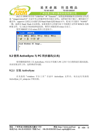 (4)点击 DNW 程序的“USB Port” “Transmit”，如图选择刚刚编译出的映象文件(光
盘“imageswince5.0”目录中有已经编译好的可执行文件)，这样就开始下载了，瞬间就可下
载完毕，supervivi 会把它自动烧写到 Nand Flash 起始 block 0 中；把 S2 开关拨至“NAND”
一侧，选择从 Nand Flash 启动系统；如果系统中已经烧写好了开机图片文件和 WINCE 内核
映象文件，马上就会开机画面和进度条，稍等片刻就看到 wince 启动了。
     使用 NBOOT 启动 wince 的串口信息如下：




9.2 使用 ActiveSync 与 PC 同步通讯(公共)

    使用微软提供的工具 ActiveSync，
                        可以让开发板与 PC 之间十分方便的进行通讯连接，
从而实现文件上传，远程调试等功能。


9.2.1 安装 ActiveSync

        在 光 盘 的 “ windows 平 台 工 具 ” 目 录 中 ActiveSync 文 件 夹 ， 双 击 运 行 里 面 的
ActiveSync_4.1_setup.exe 开始安装。




                                                                第 - 426 - 页
 