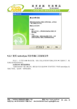 9.2.3 使用 ActiveSync 同步传输工具复制文件

    经过上一小节的 USB 驱动安装，实际上您已经看到开发板已经同 PC 连接好了，我
们现在看看如何使用它。
    (1)查看 PC 端的连接情况
    当我们看到如下窗口跳出时，   我们也可以注意到 PC 任务栏的右下角的 ActiveSync 也
变成了绿色，这说明一切准备就绪。




                                             第 - 434 - 页
 