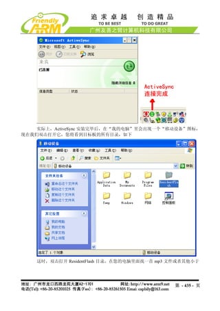 实际上，ActiveSync 安装完毕后，在“我的电脑”里会出现一个“移动设备”图标，
现在我们双击打开它，您将看到目标板的所有目录，如下




    这时，双击打开 ResidentFlash 目录，在您的电脑里面找一首 mp3 文件或者其他小于




                                            第 - 435 - 页
 