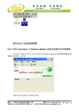 9.2.4 使用 ActiveSync 与 Platform Builder 连接实现通讯并屏幕截图

    首先确认开发板已经和 PC 之间可以使用 ActiveSync 连接成功，同时网络连接也没有
问题(至关重要!)，如下图




    我们先设置开发板上的 WINCE 连接。



                                           第 - 437 - 页
 