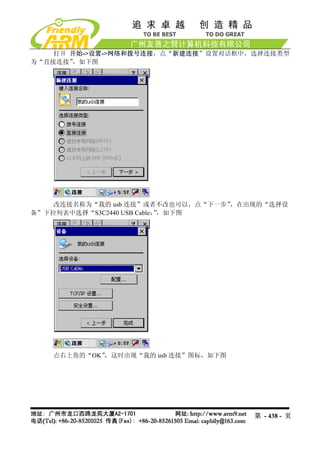 打开 开始->设置->网络和拨号连接，点“新建连接”设置对话框中，选择连接类型
为“直接连接”，如下图




    改连接名称为“我的 usb 连接”或者不改也可以，点“下一步”，在出现的“选择设
备”下拉列表中选择“S3C2440 USB Cable：，如下图
                            ”




   点右上角的“OK”，这时出现“我的 usb 连接”图标，如下图




                                      第 - 438 - 页
 