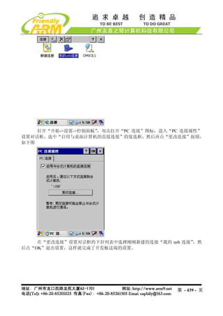 打开“开始->设置->控制面板”
                   ，双击打开“PC 连接”图标，进入“PC 连接属性”
设置对话框，选中“启用与桌面计算机的直接连接”的复选框，然后再点“更改连接”按钮，
如下图




    在“更改连接”设置对话框的下拉列表中选择刚刚新建的连接“我的 usb 连接”
                                         ，然
后点“OK”退出设置，这样就完成了开发板这端的设置。




                                      第 - 439 - 页
 