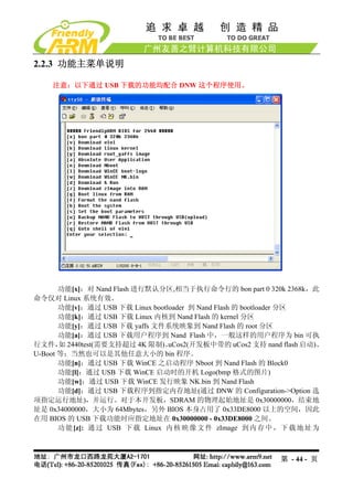 2.2.3 功能主菜单说明

    注意：以下通过 USB 下载的功能均配合 DNW 这个程序使用。




       功能[x]：对 Nand Flash 进行默认分区,相当于执行命令行的 bon part 0 320k 2368k，此
命令仅对 Linux 系统有效。
       功能[v]：通过 USB 下载 Linux bootloader 到 Nand Flash 的 bootloader 分区
       功能[k]：通过 USB 下载 Linux 内核到 Nand Flash 的 kernel 分区
       功能[y]：通过 USB 下载 yaffs 文件系统映象到 Nand Flash 的 root 分区
       功能[a]：通过 USB 下载用户程序到 Nand Flash 中，一般这样的用户程序为 bin 可执
行文件， 2440test(需要支持超过 4K 限制)、
       如                          uCos2(开发板中带的 uCos2 支持 nand flash 启动)、
U-Boot 等；当然也可以是其他任意大小的 bin 程序。
       功能[n]：通过 USB 下载 WinCE 之启动程序 Nboot 到 Nand Flash 的 Block0
       功能[l]：通过 USB 下载 WinCE 启动时的开机 Logo(bmp 格式的图片)
       功能[w]：通过 USB 下载 WinCE 发行映象 NK.bin 到 Nand Flash
       功能[d]：通过 USB 下载程序到指定内存地址(通过 DNW 的 Configuration->Option 选
项指定运行地址)，并运行。对于本开发板，SDRAM 的物理起始地址是 0x30000000，结束地
址是 0x34000000，大小为 64Mbytes，另外 BIOS 本身占用了 0x33DE8000 以上的空间，因此
在用 BIOS 的 USB 下载功能时应指定地址在 0x30000000 - 0x33DE8000 之间。
       功 能 [z]: 通 过 USB 下 载 Linux 内 核 映 像 文 件 zImage 到 内 存 中 ， 下 载 地 址 为



                                                             第 - 44 - 页
 