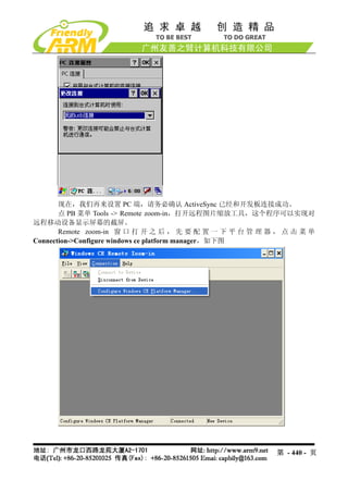 现在，我们再来设置 PC 端，请务必确认 ActiveSync 已经和开发板连接成功。
       点 PB 菜单 Tools -> Remote zoom-in，打开远程图片缩放工具，这个程序可以实现对
远程移动设备显示屏幕的截屏。
       Remote zoom-in 窗 口 打 开 之 后 ， 先 要 配 置 一 下 平 台 管 理 器 ， 点 击 菜 单
Connection->Configure windows ce platform manager，如下图




                                                         第 - 440 - 页
 
