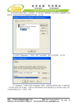 在弹出的对话框中添加一个新设备，并且取名为“QQ2440”(本文档基于 QQ2440 开发
板而来, 因此这里暂时沿用 QQ2440 的名称)，如下图




     点右边的“Propertions…”按钮，设置“mini2440”设备平台的属性，如下图




     点“Transport”下拉框右边的“Configure”按钮，开始设置 TCP/IP 传输，在 HOST IP
一项中输入您的主机 IP 地址，请保证开发板 WINCE 的 IP 地址(默认为 192.168.1.230)与 PC
主机的 IP 地址在同一个网段，如图




                                                    第 - 441 - 页
 