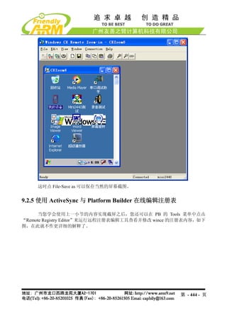 这时点 File-Save as 可以保存当然的屏幕截图。


9.2.5 使用 ActiveSync 与 Platform Builder 在线编辑注册表

      当您学会使用上一小节的内容实现截屏之后，您还可以在 PB 的 Tools 菜单中点击
“Remote Registry Editor”来运行远程注册表编辑工具查看并修改 wince 的注册表内容，如下
图，在此就不作更详细的解释了。




                                                 第 - 444 - 页
 