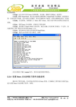 0x30008000。
       功能[g]: 运行内存中的 Linux 内核映像，该功能一般配合功能[z]一起使用。
       功能[f]：擦除 Nand Flash，执行此功能将会擦除整片 Nand Flash 中的数据。(如果您是
第一次使用本开发板，请不必担心误操作，您可以根据本手册第三章的步骤恢复到出厂状态)
       功能[b]：启动系统，如果烧入了 linux 或者 wince，执行从命令将自动辨认识别启动
系统。
       功能[s]：设置 linux 启动参数，详细见子菜单说明
       功能[u]：备份整个 Nand Flash 中的内容，通过 USB 上传到 PC 存储为一个文件，该
功能类似于 PC 系统中经常用的 Ghost 工具。
       功能[r]：使用备份出来的文件恢复到 Nand Flash。
       功能[q]：返回 vivi 的命令交互模式，如图




     在交互模式下输入 menu 命令，则可以返回到菜单模式。


2.2.4 设置 linux 启动参数子菜单功能说明

    通过该子菜单功能，可以更加灵活的启动 linux 系统，在 BIOS 主菜单执行功能号[s]，
进入设置 linux 启动参数子菜单，如图：




                                                   第 - 45 - 页
 