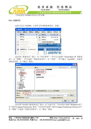 下面是使用 VS2008 的基本开发步骤：

9.4.1 创建项目

      (1)打开运行 VS2008，点菜单文件 新建 项目，如图：




    (2)出现“新建项目”窗口，在“项目类型”一栏中点击选择“Visual Basic  智能设
备”，在“模板”一栏中选择“智能设备项目”  ，在“名称”一栏中输入“my2440”    ，其他采
用缺省设置，点“确定”继续：




     (3)出现 “添加新只能设备项目”       窗口， “目标平台”
                                在        下拉列表中选择       “Windows CE”    ，
在“.NET Compact Framework 版本”下拉列表中选择“.NET Compact Framework Version 2.0”，
在“模板”中选择“设备应用程序”           ，点“确定”继续：



                                                             第 - 453 - 页
 