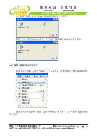 点“连接”按钮，此时 VS2008 开始和开发板进行连接握手：




    稍等一会，出现连接成功的提示，点“关闭”按钮返回 VS2008 工作主界面：




9.4.3 编译下载程序到开发板运行

    (1)接上面的步骤，点菜单“调试”     “启动调试”或者直接按 F5 键开始调试过程。




    (2)出现“部署 my2440”窗口，选择“Windows CE 设备”，并点“部署”按钮开始部
署，如图




                                            第 - 458 - 页
 