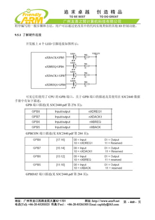 程序编写的一般步骤和方法，用户可以通过更改其中的代码实现类似的其他 IO 控制功能。

9.5.1 了解硬件连接

    开发板上 4 个 LED 引脚连接如图所示：




    可见它们使用了 CPU 的 GPB 端口，关于 GPB 端口的描述及其使用在 S3C2440 数据
手册中有如下描述：
    GPB 端口描述(见 S3C2440.pdf 第 276 页)：




    GPBCON 端口描述(见 S3C2440.pdf 第 284 页)：




    GPBDAT 端口描述(见 S3C2440.pdf 第 284 页)：




                                             第 - 460 - 页
 