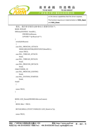 on the device capabilities that the driver exposes.

                                        This function requires an implementation of XXX_Open
                                        and XXX_Close.


 据此，我们要实现的 LED 驱动主要源代码如下：
BOOL WINAPI
DllEntry(HANDLE hinstDLL,
           DWORD dwReason,
           LPVOID /* lpvReserved */)
{
 switch(dwReason)
 {
 case DLL_PROCESS_ATTACH:
      DEBUGREGISTER((HINSTANCE)hinstDLL);
      return TRUE;
 case DLL_THREAD_ATTACH:
      break;
 case DLL_THREAD_DETACH:
      break;
 case DLL_PROCESS_DETACH:
      break;
#ifdef UNDER_CE
 case DLL_PROCESS_EXITING:
      break;
 case DLL_SYSTEM_STARTED:
      break;
#endif
 }

 return TRUE;
}



BOOL LED_Deinit(DWORD hDeviceContext)
{
 BOOL bRet = TRUE;

 RETAILMSG(1,(TEXT("USERLED: LED_Deinitrn")));

 return TRUE;




                                                                                第 - 463 - 页
 