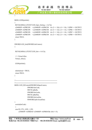 }

BOOL LEDGpioInit()
{
 RETAILMSG(1,(TEXT("LED_Gpio_Setting----rn")));
 s2440IOP->rGPBCON = (s2440IOP->rGPBCON &~(3 << 10)) | (1<< 10);                  // GPB5 == OUTPUT.
 s2440IOP->rGPBCON = (s2440IOP->rGPBCON &~(3 << 12)) | (1<< 12);                  // GPB6 == OUTPUT.
 s2440IOP->rGPBCON = (s2440IOP->rGPBCON &~(3 << 14)) | (1<< 14);                  // GPB7 == OUTPUT.
 s2440IOP->rGPBCON = (s2440IOP->rGPBCON &~(3 << 16)) | (1<< 16);                  // GPB8 == OUTPUT.
 return TRUE;
}

DWORD LED_Init(DWORD dwContext)
{

 RETAILMSG(1,(TEXT("LED_Init----rn")));

 // 1. Virtual Alloc
 Virtual_Alloc();

 LEDGpioInit();



 mInitialized = TRUE;
 return TRUE;
}

//-----------------------------------------------------------------------------
//-----------------------------------------------------------------------------
BOOL LED_IOControl(DWORD hOpenContext,
                        DWORD dwCode,
                        PBYTE pBufIn,
                        DWORD dwLenIn,
                        PBYTE pBufOut,
                        DWORD dwLenOut,
                        PDWORD pdwActualOut)
{
  switch(dwCode)
  {
  case IO_CTL_LED_1_ON:
        s2440IOP->rGPBDAT=s2440IOP->rGPBDAT&~(0x1<<5);



                                                                                         第 - 464 - 页
 