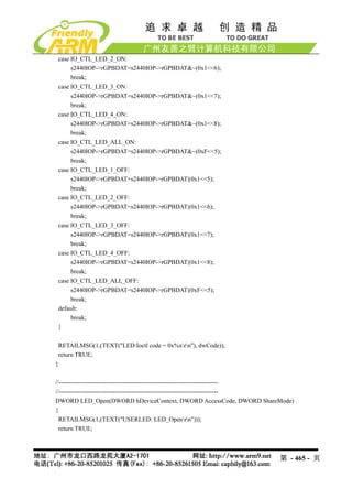 case IO_CTL_LED_2_ON:
     s2440IOP->rGPBDAT=s2440IOP->rGPBDAT&~(0x1<<6);
     break;
case IO_CTL_LED_3_ON:
     s2440IOP->rGPBDAT=s2440IOP->rGPBDAT&~(0x1<<7);
     break;
case IO_CTL_LED_4_ON:
     s2440IOP->rGPBDAT=s2440IOP->rGPBDAT&~(0x1<<8);
     break;
case IO_CTL_LED_ALL_ON:
     s2440IOP->rGPBDAT=s2440IOP->rGPBDAT&~(0xF<<5);
     break;
case IO_CTL_LED_1_OFF:
     s2440IOP->rGPBDAT=s2440IOP->rGPBDAT|(0x1<<5);
     break;
case IO_CTL_LED_2_OFF:
     s2440IOP->rGPBDAT=s2440IOP->rGPBDAT|(0x1<<6);
     break;
case IO_CTL_LED_3_OFF:
     s2440IOP->rGPBDAT=s2440IOP->rGPBDAT|(0x1<<7);
     break;
case IO_CTL_LED_4_OFF:
     s2440IOP->rGPBDAT=s2440IOP->rGPBDAT|(0x1<<8);
     break;
case IO_CTL_LED_ALL_OFF:
     s2440IOP->rGPBDAT=s2440IOP->rGPBDAT|(0xF<<5);
     break;
default:
     break;
}

 RETAILMSG(1,(TEXT("LED:Ioctl code = 0x%xrn"), dwCode));
 return TRUE;
}

//-----------------------------------------------------------------------------
//-----------------------------------------------------------------------------
DWORD LED_Open(DWORD hDeviceContext, DWORD AccessCode, DWORD ShareMode)
{
  RETAILMSG(1,(TEXT("USERLED: LED_Openrn")));
  return TRUE;



                                                                          第 - 465 - 页
 