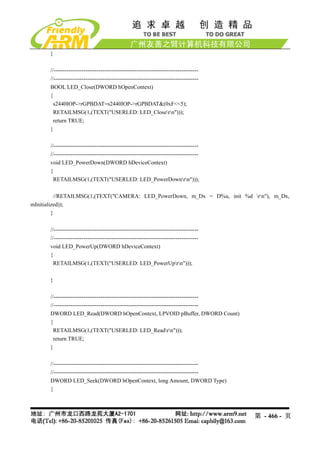 }

      //-----------------------------------------------------------------------------
      //-----------------------------------------------------------------------------
      BOOL LED_Close(DWORD hOpenContext)
      {
        s2440IOP->rGPBDAT=s2440IOP->rGPBDAT&(0xF<<5);
        RETAILMSG(1,(TEXT("USERLED: LED_Closern")));
        return TRUE;
      }

      //-----------------------------------------------------------------------------
      //-----------------------------------------------------------------------------
      void LED_PowerDown(DWORD hDeviceContext)
      {
        RETAILMSG(1,(TEXT("USERLED: LED_PowerDownrn")));

          //RETAILMSG(1,(TEXT("CAMERA: LED_PowerDown, m_Dx = D%u, init %d rn"), m_Dx,
mInitialized));
         }

      //-----------------------------------------------------------------------------
      //-----------------------------------------------------------------------------
      void LED_PowerUp(DWORD hDeviceContext)
      {
        RETAILMSG(1,(TEXT("USERLED: LED_PowerUprn")));

      }

      //-----------------------------------------------------------------------------
      //-----------------------------------------------------------------------------
      DWORD LED_Read(DWORD hOpenContext, LPVOID pBuffer, DWORD Count)
      {
        RETAILMSG(1,(TEXT("USERLED: LED_Readrn")));
        return TRUE;
      }

      //-----------------------------------------------------------------------------
      //-----------------------------------------------------------------------------
      DWORD LED_Seek(DWORD hOpenContext, long Amount, DWORD Type)
      {



                                                                                        第 - 466 - 页
 