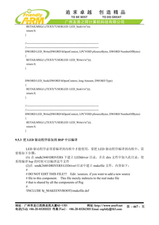 RETAILMSG(1,(TEXT("USERLED: LED_Seekrn")));
      return 0;
     }

     //-----------------------------------------------------------------------------
     //-----------------------------------------------------------------------------
     DWORD LED_Write(DWORD hOpenContext, LPCVOID pSourceBytes, DWORD NumberOfBytes)
     {
       RETAILMSG(1,(TEXT("USERLED: LED_Writern")));
       return 0;
     }



     DWORD LED_Seek(DWORD hOpenContext, long Amount, DWORD Type)
     {
      RETAILMSG(1,(TEXT("USERLED: LED_Seekrn")));
      return 0;
     }

     //-----------------------------------------------------------------------------
     //-----------------------------------------------------------------------------
     DWORD LED_Write(DWORD hOpenContext, LPCVOID pSourceBytes, DWORD NumberOfBytes)
     {
       RETAILMSG(1,(TEXT("USERLED: LED_Writern")));
       return 0;
     }


9.5.3 把 LED 驱动程序添加到 BSP 中以编译

   LED 驱动程序必须要编译到内核中才能使用，要把 LED 驱动程序编译到内核中，需
要做如下步骤：
   (1) 在 smdk2440DRIVERS 下建立 LEDdriver 目录，并在 dirs 文件中加入此目录，使
系统编译 bsp 的时候可以编译这个文件
   (2)在 smdk2440DRIVERSLEDriver目录中建立 makefile 文件，内容如下：
   #
   # DO NOT EDIT THIS FILE!!! Edit .sources. if you want to add a new source
   # file to this component. This file merely indirects to the real make file
   # that is shared by all the components of Peg
   #
   !INCLUDE $(_MAKEENVROOT)makefile.def



                                                                          第 - 467 - 页
 