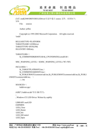 (3)在 smdk2440DRIVERSLEDriver目录中建立 source 文件，内容如下：
      !if 0
            File: sources

          Author: jeffmi

           Copyright (c) 1995-2002 Microsoft Corporation.   All rights reserved.
      !endif

      RELEASETYPE=PLATFORM
      TARGETNAME=LEDDriver
      TARGETTYPE=DYNLINK
      DLLENTRY=DllEntry

      TARGETLIBS= 
         $(_COMMONSDKROOT)lib$(_CPUINDPATH)coredll.lib 

      MSC_WARNING_LEVEL = $(MSC_WARNING_LEVEL) /W3 /WX

     INCLUDES= 
          $(_TARGETPLATROOT)inc; 
          $(_COMMONOAKROOT)inc;
          $(_PUBLICROOT)commonoakinc;$(_PUBLICROOT)commonsdkinc;$(_PUBLI
CROOT)commonddkinc; 
          ....inc

      SOURCES= 
         leddriver.cpp 

      (4)编写 leddriver.def 导出 Dll 符号：
      ;
      ; Windows CE LED Driver. Written by capbily

      LIBRARY userLED
      EXPORTS
      LED_Close
      LED_Deinit
      LED_Init
      LED_IOControl
      LED_Open



                                                                                   第 - 468 - 页
 