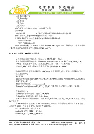 LED_PowerDown
      LED_PowerUp
      LED_Read
      LED_Seek
      LED_Write
      (5)在配置文件 platform.bib 中加入以下内容：
      ;leddriver
      leddriver.dll             $(_FLATRELEASEDIR)leddriver.dll NK SH
      (6)在注册表文件 platform.reg 中加入以下内容：
      [HKEY_LOCAL_MACHINEDriversBuiltInLEDdriver]
          "Prefix"="LED"
          "Dll"="LEDdriver.dll"
      (7)重新编译内核， PB5 的主菜单 Build OS Sysgen 即可，
                        点                                         这样就可以生成包含以
上 LED 驱动的内核映象文件 NK.bin 和 NK.nb0 了。

9.5.4 编写并编译 LED 测试应用程序

      示例文件在光盘中的位置：Windows CE5.0QQ2440test
      示例文件所使用的编译器：eMbedded Visual C++ 4.0 + SP4 补丁 + QQ2440_SDK
      SP4 补丁在光盘中的位置：Embedded VisualC++SPevc4sp4DISK1
      QQ2440_SDK 安装文件在光盘中的位置：WindowsCE5.0SDK

      要在应用程序中调用驱动程序，IO Control 是最常用的方法，它的一般流程如下：
      在应用程序中：
      HANDLE
      leddriver=CreateFile(L"LED1:",GENERIC_READ|GENERIC_WRITE,0,NULL,OPEN_E
      XISTING,0,NULL );
      ReadFile(leddriver，………………..)
      DeviceIoControl(leddriver,IO_CTL_LED_CLEAR,NULL,0,NULL,0,NULL,NULL);

    在驱动程序中：
    当 CreateFile 被调用时，调用 XXX_Open
    当 ReadFile 被调用时，调用 XXX_Read
    当 DeviceIoControl 被调用时，调用 XXX_IOContrl,根据 IO_CTL_XXX 的数值，决定
执行的操作。
    在 LED 驱动中，    实现 10 个 IOControl 分支，处理 10 个命令请求， 对应点亮 1~4 号灯，，
点亮所有 LED，关闭 1~4 号等，关闭所有 LED 灯。
   LED 测试程序的主要代码如下：
   #define IO_CTL_LED_1_ON 0x01
   #define IO_CTL_LED_2_ON 0x02



                                                                  第 - 469 - 页
 
