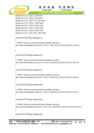 #define IO_CTL_LED_3_ON 0x03
#define IO_CTL_LED_4_ON 0x04
#define IO_CTL_LED_ALL_ON 0x05
#define IO_CTL_LED_1_OFF 0x06
#define IO_CTL_LED_2_OFF 0x07
#define IO_CTL_LED_3_OFF 0x08
#define IO_CTL_LED_4_OFF 0x09
#define IO_CTL_LED_ALL_OFF 0x0a

void CKEYTESTDlg::OnButton1()
{
// TODO: Add your control notification handler code here
DeviceIoControl(leddriver,IO_CTL_LED_1_ON, NULL,0,NULL,0,NULL,NULL);

}

void CKEYTESTDlg::OnButton2()
{
// TODO: Add your control notification handler code here
DeviceIoControl(leddriver,IO_CTL_LED_2_ON,NULL,0,NULL,0,NULL,NULL);
}

void CKEYTESTDlg::OnButton3()
{
// TODO: Add your control notification handler code here
DeviceIoControl(leddriver,IO_CTL_LED_3_ON,NULL,0,NULL,0,NULL,NULL);
}

void CKEYTESTDlg::OnButton4()
{
// TODO: Add your control notification handler code here
DeviceIoControl(leddriver,IO_CTL_LED_4_ON,NULL,0,NULL,0,NULL,NULL);
}

void CKEYTESTDlg::OnButton5()
{
// TODO: Add your control notification handler code here
DeviceIoControl(leddriver,IO_CTL_LED_ALL_ON,NULL,0,NULL,0,NULL,NULL);
}

void CKEYTESTDlg::OnButton6()



                                                              第 - 470 - 页
 