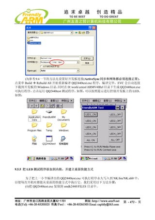 (3)参考 9.4 一节的方法先设置好开发板连接(ActiveSync 同步和网络都必须连接正常)，
点菜单 Build  Rebuild All 开始重新编译 QQ2440test.exe 程序，编译完毕，EVC 会自动连接
下载到开发板的Windows 目录，      同时在 D:workcetestARMV4IRel 目录下生成 QQ2440test.exe
可执行程序，    点击运行 QQ2440test 测试程序，    如图，    可以按照提示进行控制开发板上的 LED。
如图：




9.5.5 把 LED 测试程序添加到内核，并建立桌面快捷方式

   为了把上一小节编译出的 QQ2440test.exe 可执行程序永久写入到 NK.bin/NK.nb0 中，
以便每次开机时都能从桌面的快捷方式中执行它，我们采用以下方法步骤：
   (1)把 QQ2440test.exe 复制到 smdk2440FILES 目录中。



                                                               第 - 472 - 页
 