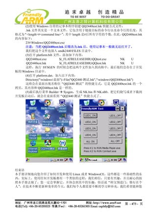 (2)使用 Windows 自带的记事本程序创建 QQ2440test.lnk 快捷方式文件：
     .lnk 文件其实是一个文本文件，它包含用于链接目标的命令行以及命令行的长度，其
格式为“<length>#<command line>” 其中 length 是#后所有字符的个数，
                              ，                                在此，  QQ2440test.lnk
的内容如下：
     23#WindowsQQ2440test.exe
     注意：当把 QQ2440test.lnk 后缀改为.lnk 后，使用记事本一般就无法打开了。
     我们把这个文件也放入 smdk2440FILES 目录中。
     (3)打开 platform.bib 文件，添加如下内容：
      QQ2440test.exe       $(_FLATRELEASEDIR)QQtest.exe           NK       U
      QQ2440test.lnk       $(_FLATRELEASEDIR)QQtest.lnk           NK       U
     这样，执行 SYSGEN 的时候会把这两个文件加入到内核中，最后他们会存在于开发
板的Windows 目录中。
     (4)打开 platform.dat，加入以下内容：
     Directory("windows桌面"):-File("QQ2440 测试.lnk","windowsQQ2440test.lnk")
     这将会在桌面出现名称位“QQ2440 测试”的快捷方式，它是 QQ2440test.lnk 的一个
拷贝，其内容和 QQ2440test.lnk 是一样的。
     (5)最后执行菜单 Builder         Sysgen，生成 NK.bin 和 NK.nb0，把它们烧写或者下载到
开发板启动后，就会在桌面看到“QQ2440 测试”快捷方式了。




结束语
本手册详细地向您介绍了如何开发和使用 Linux 或者 WindowsCE，这些都是一些基础性的东
西，实际上，使用任何开发板都有一个类似的过程；我们相信，只要有兴趣，并且耐心的按
照本手册去做了，您一定会掌握它，并体会到其中的乐趣；俗话说“师父领进门，修行在个
人”，在技术不断更新和变革的今天，我们每个人都需要不断的学习和补充，我们希望能和您




                                                                      第 - 473 - 页
 