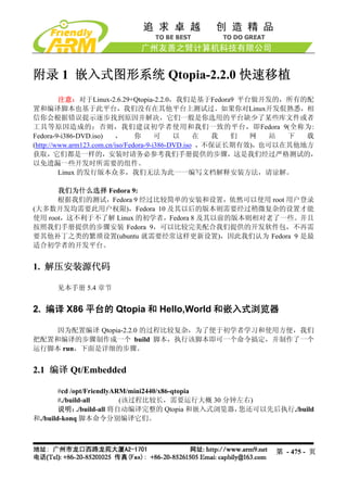 附录 1 嵌入式图形系统 Qtopia-2.2.0 快速移植
         注意：对于Linux-2.6.29+Qtopia-2.2.0，我们是基于Fedora9 平台做开发的，所有的配
置和编译脚本也基于此平台，我们没有在其他平台上测试过。如果你对Linux开发佷熟悉，相
信你会根据错误提示逐步找到原因并解决，它们一般是你选用的平台缺少了某些库文件或者
工具等原因造成的；否则，我们建议初学者使用和我们一致的平台，即Fedora 9(全称为:
Fedora-9-i386-DVD.iso)     ，     你      可    以     在  我  们  网   站 下  载
(http://www.arm123.com.cn/iso/Fedora-9-i386-DVD.iso ，不保证长期有效)，也可以在其他地方
获取，它们都是一样的，安装时请务必参考我们手册提供的步骤，这是我们经过严格测试的，
以免遗漏一些开发时所需要的组件。
         Linux 的发行版本众多，我们无法为此一一编写文档解释安装方法，请谅解。

      我们为什么选择 Fedora 9:
      根据我们的测试，Fedora 9 经过比较简单的安装和设置，依然可以使用 root 用户登录
(大多数开发均需要此用户权限)，Fedora 10 及其以后的版本则需要经过稍微复杂的设置才能
使用 root，这不利于不了解 Linux 的初学者，Fedora 8 及其以前的版本则相对老了一些。并且
按照我们手册提供的步骤安装 Fedora 9，可以比较完美配合我们提供的开发软件包，不再需
要其他补丁之类的繁琐设置(ubuntu 就需要经常这样更新设置)，因此我们认为 Fedora 9 是最
适合初学者的开发平台。


1. 解压安装源代码

      见本手册 5.4 章节


2. 编译 X86 平台的 Qtopia 和 Hello,World 和嵌入式浏览器

    因为配置编译 Qtopia-2.2.0 的过程比较复杂，为了便于初学者学习和使用方便，我们
把配置和编译的步骤制作成一个 build 脚本，执行该脚本即可一个命令搞定，并制作了一个
运行脚本 run，下面是详细的步骤。


2.1 编译 Qt/Embedded

        #cd /opt/FriendlyARM/mini2440/x86-qtopia
        #./build-all         (该过程比较长，需要运行大概 30 分钟左右)
        说明：    ./build-all 将自动编译完整的 Qtopia 和嵌入式浏览器，您还可以先后执行./build
和./build-konq 脚本命令分别编译它们。



                                                           第 - 475 - 页
 