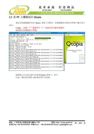 2.2 在 PC 上模拟运行 Qtopia

      要运行你刚刚编译出的 Qtopia 系统十分简单，在刚刚编译完的命令终端下输入如下
命令：
      #./run ；注意，“/”前面有个“.”，这表示在当前目录执行
      这时你可以看到如下界面，




      按照提示点击运行就可以看到 Qtopia 系统了，如下，
      注意：我们没有制作 x86 版本的中文系统。




                                         第 - 476 - 页
 