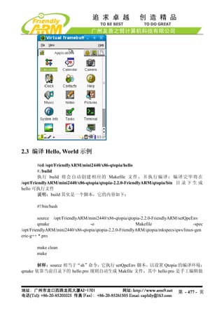 2.3 编译 Hello, World 示例

         #cd /opt/FriendlyARM/mini2440/x86-qtopia/hello
         #./build
         执 行 build 将 会 自 动 创 建 相 应 的 Makefile 文 件 ， 并 执 行 编 译 ； 编 译 完 毕 将 在
/opt/FriendlyARM/mini2440/x86-qtopia/qtopia-2.2.0-FriendlyARM/qtopia/bin 目 录 下 生 成
hello 可执行文件
        说明：build 其实是一个脚本，它的内容如下：

       #!/bin/bash

         source /opt/FriendlyARM/mini2440/x86-qtopia/qtopia-2.2.0-FriendlyARM/setQpeEnv
         qmake                    -o                      Makefile                    -spec
/opt/FriendlyARM/mini2440/x86-qtopia/qtopia-2.2.0-FriendlyARM/qtopia/mkspecs/qws/linux-gen
eric-g++ *.pro

       make clean
       make

       解释：source 相当于“sh”命令，它执行 setQpeEnv 脚本，以设置 Qtopia 的编译环境；
qmake 依靠当前目录下的 hello.pro 规则自动生成 Makfile 文件，其中 hello.pro 是手工编辑做



                                                                              第 - 477 - 页
 
