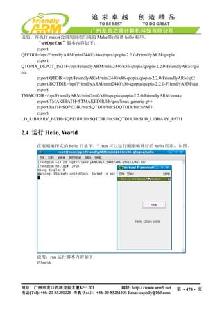成的。再执行 make(会调用自动生成的 Makefile)编译 hello 程序。
      “setQpeEnv”脚本内容如下：
      export
QPEDIR=/opt/FriendlyARM/mini2440/x86-qtopia/qtopia-2.2.0-FriendlyARM/qtopia
      export
QTOPIA_DEPOT_PATH=/opt/FriendlyARM/mini2440/x86-qtopia/qtopia-2.2.0-FriendlyARM/qto
pia
      export QTDIR=/opt/FriendlyARM/mini2440/x86-qtopia/qtopia-2.2.0-FriendlyARM/qt2
      export DQTDIR=/opt/FriendlyARM/mini2440/x86-qtopia/qtopia-2.2.0-FriendlyARM/dqt
      export
TMAKEDIR=/opt/FriendlyARM/mini2440/x86-qtopia/qtopia-2.2.0-FriendlyARM/tmake
      export TMAKEPATH=$TMAKEDIR/lib/qws/linux-generic-g++
      export PATH=$QPEDIR/bin:$QTDIR/bin:$DQTDIR/bin:$PATH
      export
LD_LIBRARY_PATH=$QPEDIR/lib:$QTDIR/lib:$DQTDIR/lib:$LD_LIBRARY_PATH


2.4 运行 Hello, World

       在刚刚编译完的 hello 目录下，“./run 可以运行刚刚编译好的 hello 程序，如图。




       说明：run 运行脚本内容如下：
       #!/bin/sh




                                                                          第 - 478 - 页
 